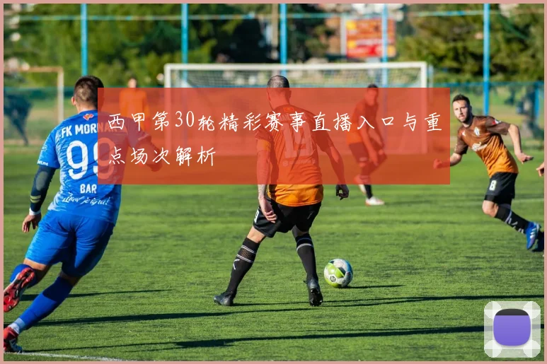 西甲第30轮精彩赛事直播入口与重点场次解析