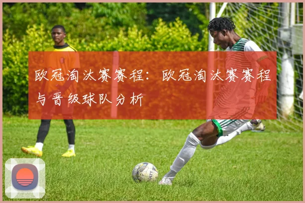 欧冠淘汰赛赛程：欧冠淘汰赛赛程与晋级球队分析