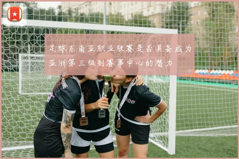 足球东南亚职业联赛是否具备成为亚洲第三级别赛事中心的潜力