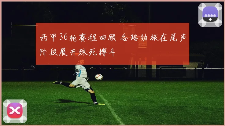 西甲36轮赛程回顾 各路劲旅在尾声阶段展开殊死搏斗